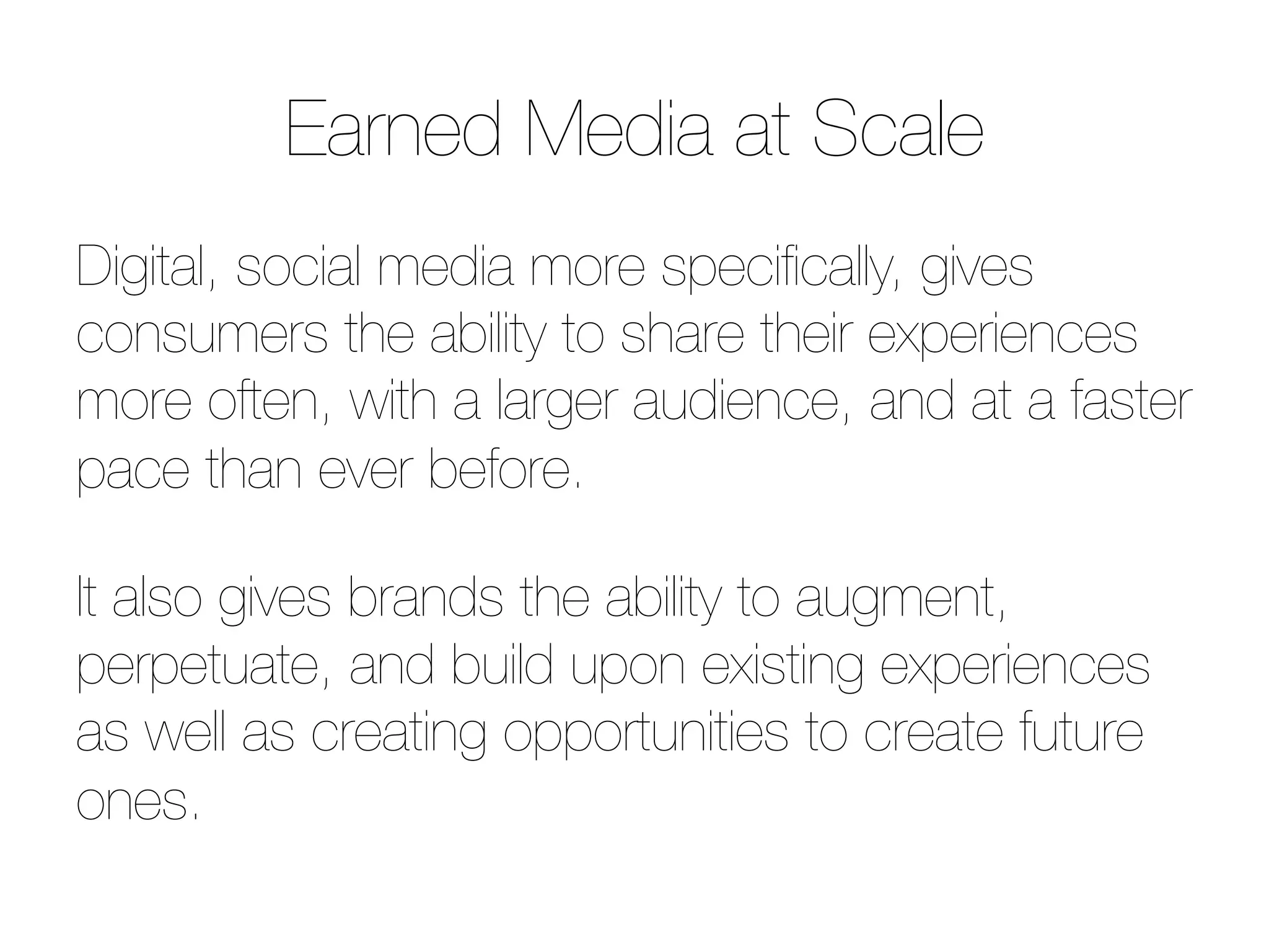 Earned Media at Scale
Digital, social media more speciﬁcally, gives
consumers the ability to share their experiences
more often, with a larger audience, and at a faster
pace than ever before.

It also gives brands the ability to augment,
perpetuate, and build upon existing experiences
as well as creating opportunities to create future
ones.
 
