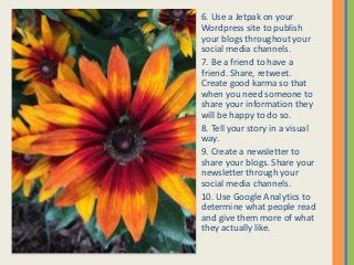 6. Use a Jetpak on your
Wordpress site to publish
your blogs throughout your
social media channels.
7. Be a friend to have a
friend. Share, retweet.
Create good karma so that
when you need someone to
share your information they
will be happy to do so.
8. Tell your story in a visual
way.
9. Create a newsletter to
share your blogs. Share your
newsletter through your
social media channels.
10. Use Google Analytics to
determine what people read
and give them more of what
they actually like.
 