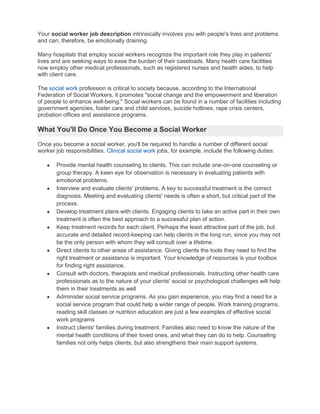 Your social worker job description intrinsically involves you with people's lives and problems and can, therefore, be emotionally draining.<br />Many hospitals that employ social workers recognize the important role they play in patients' lives and are seeking ways to ease the burden of their caseloads. Many health care facilities now employ other medical professionals, such as registered nurses and health aides, to help with client care.<br />The social work profession is critical to society because, according to the International Federation of Social Workers, it promotes quot;
social change and the empowerment and liberation of people to enhance well-being.quot;
 Social workers can be found in a number of facilities including government agencies, foster care and child services, suicide hotlines, rape crisis centers, probation offices and assistance programs.<br />What You'll Do Once You Become a Social Worker<br />Once you become a social worker, you'll be required to handle a number of different social worker job responsibilities. Clinical social work jobs, for example, include the following duties:<br />,[object Object]