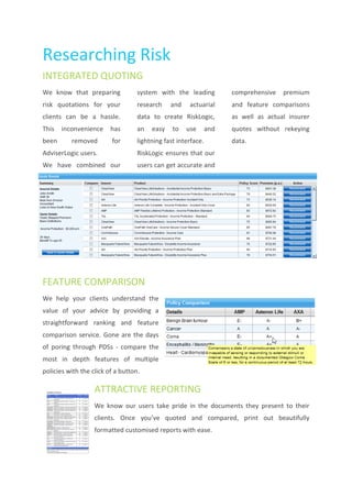 Researching Risk
INTEGRATED QUOTING
We know that preparing             system with the leading           comprehensive   premium
risk quotations for your           research    and    actuarial      and feature comparisons
clients can be a hassle.           data to create RiskLogic,         as well as actual insurer
This   inconvenience     has       an   easy    to   use       and   quotes without rekeying
been      removed        for       lightning fast interface.         data.
AdviserLogic users.                RiskLogic ensures that our
We have combined our               users can get accurate and




FEATURE COMPARISON
We help your clients understand the
value of your advice by providing a
straightforward ranking and feature
comparison service. Gone are the days
of poring through PDSs - compare the
most in depth features of multiple
policies with the click of a button.

                   ATTRACTIVE REPORTING
                   We know our users take pride in the documents they present to their
                   clients. Once you’ve quoted and compared, print out beautifully
                   formatted customised reports with ease.
 