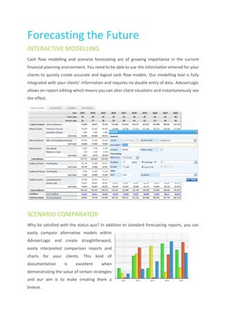 Forecasting the Future
INTERACTIVE MODELLING
Cash flow modelling and scenario forecasting are of growing importance in the current
financial planning environment. You need to be able to use the information entered for your
clients to quickly create accurate and logical cash flow models. Our modelling tool is fully
integrated with your clients’ information and requires no double entry of data. AdviserLogic
allows on-report editing which means you can alter client situations and instantaneously see
the effect.




SCENARIO COMPARATOR
Why be satisfied with the status quo? In addition to standard forecasting reports, you can
easily compare alternative models within
AdviserLogic and create straightforward,
easily interpreted comparison reports and
charts for your clients. This kind of
documentation      is     excellent    when
demonstrating the value of certain strategies
and our aim is to make creating them a
breeze.
 