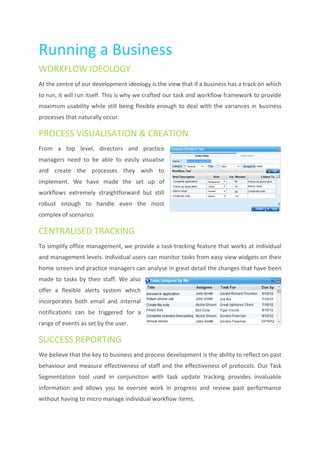 Running a Business
WORKFLOW IDEOLOGY
At the centre of our development ideology is the view that if a business has a track on which
to run, it will run itself. This is why we crafted our task and workflow framework to provide
maximum usability while still being flexible enough to deal with the variances in business
processes that naturally occur.

PROCESS VISUALISATION & CREATION
From a top level, directors and practice
managers need to be able to easily visualise
and create the processes they wish to
implement. We have made the set up of
workflows extremely straightforward but still
robust enough to handle even the most
complex of scenarios

CENTRALISED TRACKING
To simplify office management, we provide a task-tracking feature that works at individual
and management levels. Individual users can monitor tasks from easy view widgets on their
home screen and practice managers can analyse in great detail the changes that have been
made to tasks by their staff. We also
offer a flexible alerts system which
incorporates both email and internal
notifications can be triggered for a
range of events as set by the user.

SUCCESS REPORTING
We believe that the key to business and process development is the ability to reflect on past
behaviour and measure effectiveness of staff and the effectiveness of protocols. Our Task
Segmentation tool used in conjunction with task update tracking provides invaluable
information and allows you to oversee work in progress and review past performance
without having to micro manage individual workflow items.
 