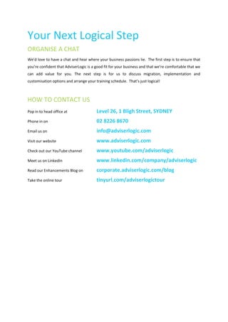 Your Next Logical Step
ORGANISE A CHAT
We’d love to have a chat and hear where your business passions lie. The first step is to ensure that
you’re confident that AdviserLogic is a good fit for your business and that we’re comfortable that we
can add value for you. The next step is for us to discuss migration, implementation and
customisation options and arrange your training schedule. That’s just logical!



HOW TO CONTACT US
Pop in to head office at                Level 26, 1 Bligh Street, SYDNEY
Phone in on                             02 8226 8670
Email us on                             info@adviserlogic.com
Visit our website                       www.adviserlogic.com
Check out our YouTube channel           www.youtube.com/adviserlogic
Meet us on LinkedIn                     www.linkedin.com/company/adviserlogic
Read our Enhancements Blog on           corporate.adviserlogic.com/blog
Take the online tour                    tinyurl.com/adviserlogictour
 