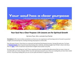 Your Soul Has a Clear Purpose: Life Lessons are for Spiritual Growth
By Anne Pryor, M.A., Lovitude Soul Painter
Newsletter 3: The views in these newsletters are from my own experiences and learnings and are focused on practical
insights and actional tips for creating meaning and purpose in work & life.
Over the past 15 years, I have been on a personal and spiritual development journey. During this past year, I've been
in Wisdom School. I have learned many fascinating tools, methods, and deep insights that I'd like to share with those
that are open. I wish I would have learned these insights much earlier in my life.
On my journey and in doing my ‘work’ I have experienced many unexplainable phenomena that you may or may not
resonate with, yet. Some concepts will be very new and seem unusual to you. If you are reading this you have been called
to do so. If you keep reading then you are on your path and desire to experience more.
 