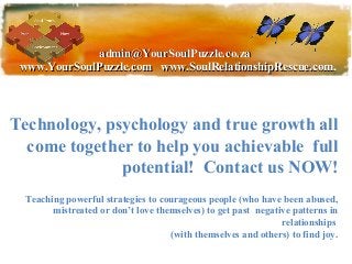 admin@YourSoulPuzzle.co.za
 www.YourSoulPuzzle.com www.SoulRelationshipRescue.com,




Technology, psychology and true growth all
  come together to help you achievable full
              potential! Contact us NOW!
  Teaching powerful strategies to courageous people (who have been abused,
        mistreated or don’t love themselves) to get past negative patterns in
                                                               relationships
                                    (with themselves and others) to find joy.
 