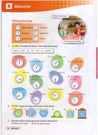 Telling the time
/ u T  111
.. /lO I 2
 b , 1 ^ree o'clock
/tfSTx
B «
0 I / A
s
* 'I five past
f
-
'
J
?
' s'/loi 2; t
r
a
g
j
g
i
g
f
S S
S
g
H
t
f
p
* :j
V
s J ( 3 u a r t e r P a s t
••••••••••••••••
O 1.10 Complete the times.
("what's the time?
half past
quarter to
five to
en listen and repeat.
twenty seven ten five half six quarter
3 It's past six.
2 It's five past six.
5 It's past six.
6 It's twenty-five
past six.
7 It's past six.
9 It's twenty to 11 It's ten to seven.
10It's to seven.
2 1.11 Listen and draw the times on the clocks.
4 It's quarter past.
8 It's twenty-five
to seven.
12 It's to seven.
3 Ask and answer times about the clocks in Exercise 2.
A What's the time? B It's ten past eleven.
 