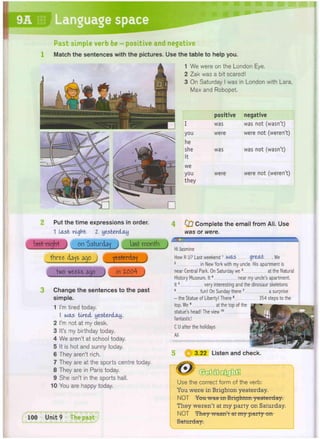 Past simple verb be - positive and negative
Match the sentences with the pictures. Use the table to help you.
1 We were on the London Eye.
2 Zak was a bit scared!
3 On Saturday I was in London with Lara,
Max and Robopet.
positive negative
I was was not (wasn't)
you were were not (weren't)
he
she was was not (wasn't)
it
we
you
they
were were not (weren't)
Put the time expressions in order.
1 last night Z yesterday
last night on Saturday last month
three days ago yesterday
two weefcs ago in Z004
Change the sentences to the past
simple.
1 I'm tired today.
I wets tired yesterday.
2 I'm not at my desk.
3 It's my birthday today.
4 We aren't at school today.
5 It is hot and sunny today.
6 They aren't rich,
7 They are at the sports centre today.
8 They are in Paris today.
9 She isn't in the sports hall.
10 You are happy today.
4 Oj Complete the email from Ali. Use
was or were.
dmjjzMMMimMumMmMMMMmmMMmmmummamua^.
Hi Jasmine
How R U? Last weekend1 was great W
e
2 in New York with my uncle. His apartment is
near Central Park. On Saturday we 3 at the Natural
History Museum. It4 near my unde's apartment.
It5 very interesting and the dinosaur skeletons
6 fun I On Sunday there7 a surprise
- the Statue of Liberty! There8 354 steps to the
top. W
e 9 at the top of the
statue's head! The view10
fantastic!
C U after the holidays
Ali
3.22 Listen and check.
100 Unit 9
i .
Use the correct form of the verb:
You were in Brighton yesterday.
NOT You was in Brighton yesterday.
They weren't at my party on Saturday.
NOT They wasn't at my party on
Saturday.
 