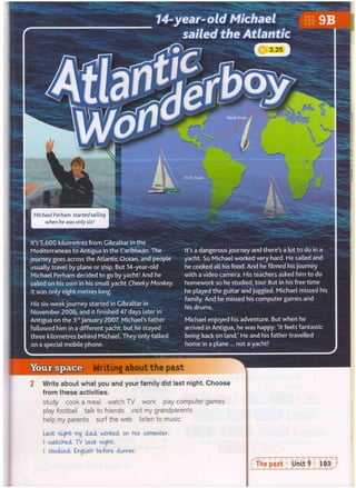 Your space Writing about the past
mm
Pacific Ocean
A
t
l
a
n
t
i
c O
c
e
a
n
T Write about what you and your family did last night. Choose
from these activities.
study cook a meal watch TV work play computer games
play football talk to friends visit my grandparents
help my parents surf the web listen to music
It's 5,600 kilometres from Gibraltar in the
Mediterranean to Antigua in the Caribbean. The
journey goes across the Atlantic Ocean, and people
usually travel by plane or ship. But 14-year-old
Michael Perham decided to go by yacht! And he
sailed on his own in his small yacht Cheeky Monkey.
It was only eight metres long.
His six-week journey started in Gibraltar in
November 2006, and it finished 47 days later in
Antigua on the 3rd
January 2007. Michael's father
followed him in a different yacht, but he stayed
three kilometres behind Michael. They only talked
on a special mobile phone.
Michael enjoyed his adventure. But when he
arrived in Antigua, he was happy: 'It feels fantastic
being back on land.' He and his father travelled
home in a plane ... not a yacht!
It's a dangerous journey and there's a lot to do in a
yacht. So Michael worked very hard. He sailed and
he cooked all his food. And he filmed his journey
with a video camera. His teachers asked him to do
homework so he studied, too! But in his free time
he played the guitar and juggled. Michael missed his
family. And he missed his computer games and
his drums.
Last night m
y dad worked on his computer.
I watched T
V last night.
I studied English be-fore dinner.
 
