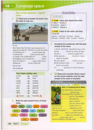 WtMfms
M R
Language space
Past simple positive - regular
verbs
0 7 Read and complete the email. Use
the table to help you.
Hi Lara
We're finally in New York! But it was a long journey. Our
satnav was terrible! W
e 1
started in London last month!
First Robopet and 12 (travel) by space ship
to Australia. W
e 3 (walk) across the desert
on Tuesday. Then on Wednesday we4 (climb)
the Himalayas and on Thursday we5 (sail) to
China. On Friday we6 (stay) in India. And on
Saturday we7 (arrive) in New York!
See you soon
Zak and Robopet
Past simple spelling rules
arrive - > arrived
live - > lived
study - > studied
marry - > married
stop - > stopped
plan - > planned
open - > opened
offer -> offered
A travel -> travelled ^
Write the past simple forms of these
verbs.
lifce- j fate call live j wash
paint carq j use j touch )
/t//d//id/)
(jgi 3.26 Listen and repeat the verbs.
1 talked finished
2 arrived played
3 started decided
3.27 Listen to the verbs. Are they
1,2 or 3?
sailed 2. watched travelled stayed
followed worked lived cooked studied
Complete the sentences with the past
simple of the verbs.
1 Emily decided (decide) to buy a hat.
2 We (listen) to music all day!
3 Harry (watch) a great film!
4 My parents (cook) an Indian
meal on Sunday.
5 Last week I (visit) a museum.
6 My brother's train (arrive)
three hours late!
7 I (phone) my friend Sameer
yesterday.
4 0 7 Read and complete Alice's report
on the school website. Use the past
simple of the verbs in brackets.
Q O Q Parktown School j
Home News Contact
About us | Diary
Year 7's camping trip to Wales
My name's Alice. Last month
11 (camp) in the
countryside with my school. It
2 (be) fun. The weather
3 (be) great. We
4 (stay) in tents! It
5 (be) very cold at night.
My friend Ann6 (cook) lunch on a
real fire, and 17 (organise) our tent.
The other students 8 (work) hard, too!
Edward 9 (be) in a tent with another
boy. We10 (walk) up a mountain and
11 (climb) trees. We12 (arrive)
home at midnight on Sunday night!
 