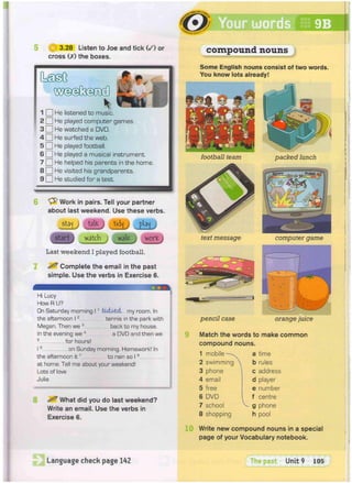 (§| 3.28 Listen to Joe and tick ( / ) or
cross (X) the boxes.
1 • He
2 D He
3 D He
4 G H e
5 • He
B • He
7 • He
8 D H e
9 D H e
listened to music.
played computer games.
watched a DVD.
surfed the web.
played football.
played a musical instrument.
helped his parents in the home.
visited his grandparents.
studied for a test.
Work in pairs. Tell your partner
about last weekend. Use these verbs.
staj talfc j
start watch
t i d j y
J ^ L worK
Last weekend I played football.
^ Complete the email in the past
simple. Use the verbs in Exercise 6.
Hi Lucy
How R U?
On Saturday morning 11 Jbuiisd- my room. In
the afternoon 12 tennis in the park with
Megan. Then we 3 back to my house.
In the evening we4 a DVD and then we
5 for hours!
I6 on Sunday morning. Homework! In
the afternoon it7 to rain so I 8
at home. Tell me about your weekend!
Lots of love
Julia
What did you do last weekend?
Write an email. Use the verbs in
Exercise 6.
compound nouns
Some English nouns consist of two words.
You know lots already!
football team packed lunch
text message computer game
pencil case orange juice
Match the words to make common
compound nouns.
1 mobile
2 swimming
3 phone
4 email
5 free
6 DVD
7 school
8 shopping
V .
a time
b rules
c address
d player
e number
f centre
g phone
h pool
10 Write new compound nouns in a special
page of your Vocabulary notebook.
Language check page 142 The oas Unit 9 105
 