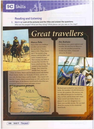 .ormuz
'Broach
Calicut
Reading and listening
1 Warm up Look at the pictures and the titles and answer the questions.
Who are the people? What are they doing? What places can you see on the map?
Great travellers
Marco Polo
Marco Polo was a brilliant
traveller and storyteller.
He was born in Venice,
Italy in 1254. When Marco
was 17 he started a long
journey with his father and
uncle. It lasted 24 years!
Their journey was difficult
because they travelled by
horse, camel and ship. They
wanted to buybeautiful
things. Theyvisited the
Middle East, Asia and
China. In China, Marco and his family stayed with Kublai
Khans family. Kublai was the leader of China, and he was
very rich. He liked Marco and his family - they stayed with
him for 17 years. Marco arrived home in 1295, and he never
travelled again. In his famous travel book he describes new
inventions such as ice cream and paper money!
Venice
° ASIA
x
Ibn Battuta
Ibn Battuta was a great explorer and
traveller. He was born in Morocco
in 1304. He travelled around the
Middle East, India, China and
Africa for 30 years!
He lived and worked for nine years in
India. He travelled 120,000 kilometres
to over 40 countries. His journey was
also difficult because he travelled by
ship, on foot, and by horse and camel.
There weren't any trains, buses or
planes! It was very dangerous too -
there were terrible storms. We can read
about his journey in his wonderful
travel book.
 