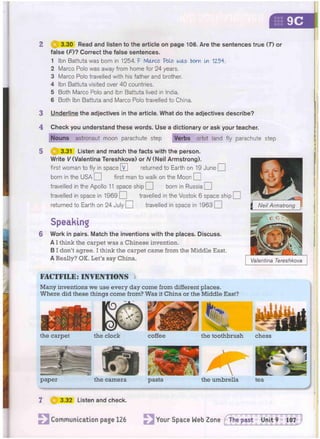 9C
2 3.30 Read and listen to the article on page 106. Are the sentences true (7") or
false (F)? Correct the false sentences.
1 Ibn Battuta was born in 1254. F Marco Polo was bom tx 1Z54.
2 Marco Polo was away from home for 24 years.
3 Marco Polo travelled with his father and brother.
4 Ibn Battuta visited over 40 countries.
5 Both Marco Polo and Ibn Battuta lived in India.
6 Both Ibn Battuta and Marco Polo travelled to China.
3 Underline the adjectives in the article. What do the adjectives describe?
Check you understand these words. Use a dictionary or ask your teacher.
Nouns astronaut moon parachute step Verbs orbit land fly parachute step
3.31 Listen and match the facts with the person.
Write l/(Valentina Tereshkova) or N (Neil Armstrong).
first woman to fly in space V] returned to Earth on 19 dune O
born in the USA [ first man to walk on the Moon Q
travelled in the Apollo 11 space ship Q born in Russia | j
travelled in space in 1969 O travelled in the Vostok 6 space ship O
returned to Earth on 24 July O travelled in space in 1963 | |
J5&S
Neil Armstrong
3.32 Listen and check.
the carpet the clock coffee the toothbrush chess
paper pasta
4
5
FACTFILE: INVENTIONS
Many inventions we use every day come from different places.
Where did these things come from? Was it China or the Middle East?
the camera the umbrella
Speaking
Work in pairs. Match the inventions with the places. Discuss.
A I think the carpet was a Chinese invention.
B I don't agree. I think the carpet came from the Middle East.
A Really? OK. Let's say China.
Valentina Tereshkova
Communication page 126 Your Space Web Zone ^The past Unit 9 107
 