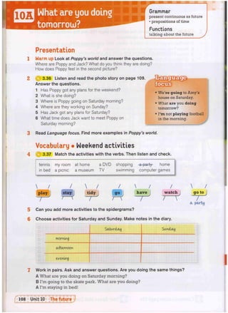 (Jj^ What are you doing
tomorrow?
Grammar
present continuous as future
• prepositions of time
Functions
talking about the future
Presentation
Warm up Look at Poppy's world and answer the questions.
Where are Poppy and Jack? What do you think they are doing?
How does Poppy feel in the second picture?
HI 3.36 Listen and read the photo story on page 109.
Answer the questions.
1 Has Poppy got any plans for the weekend?
2 What is she doing?
3 Where is Poppy going on Saturday morning?
4 Where are they working on Sunday?
5 Has Jack got any plans for Saturday?
6 What time does Jack want to meet Poppy on
Saturday morning?
• We're going to Amy's
house on Saturday.
• What are you doing
tomorrow?
• I'm not playing football
in the morning.
3 Read Language focus. Find more examples in Poppy's world.
Vocabulary • Weekend activities
4 0 ) 3.37 Match the activities with the verbs. Then listen and check.
tennis my room at home a DVD shopping a party- home
in bed a picnic a museum TV swimming computer games
 / /  / /  / /  /
go to
V
C
L party
play stay t i d
Y j 9° h a v e
J watch j go to j
5 Can you add more activities to the spidergrams?
6 Choose activities for Saturday and Sunday. Make notes in the diary.
o •
0 ' r r ; £ • ,. . j
Saiurdaxj SwncUaj
-r, T
morning
HJ;
O a-fternoon
i i
o,
evenmg
7 Work in pairs. Ask and answer questions. Are you doing the same things?
A What are you doing on Saturday morning?
B I'm going to the skate park. What are you doing?
A I'm staying in bed!
 