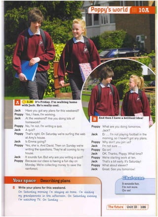 Poppy's world
1
H H H h H ^ H
3.36 It's Friday. I ' m walking home
with Jack. He's really cool.
Jack
Poppy
Jack
Poppy
Jack
Poppy
Jack
Poppy
Jack
Poppy
Have you got any plans for this weekend?
Yes, I have, I'm working.
At the weekend? Are you doing lots of
homework?
No, I'm not. I'm writing a quiz.
A quiz?
That's right. On Saturday we're surfing the web
at Amy's house.
Is Emma going?
Yes, she is. And David. Then on Sunday we're
writing the questions. They're all coming to my
house.
It sounds fun. But why are you writing a quiz?
Because our class is having a fun day on
Monday. We're collecting money to save the
rainforest.
Poppy
Jack
Poppy
Jack
Poppy
Jack
Poppy
Jack
What are you doing tomorrow,
Jack?
Er... I'm not playing football in the
morning, so I haven't got any plans.
Why don't you join us?
I'm not sure ...
Go on!
OK. Thanks, Poppy. What time?
We're starting work at ten.
That's a bit early. It's Saturday!
What about eleven?
Great. See you tomorrow!
Describing plans
8 Write your plans for this weekend.
On Saturday morning I'm staying at home. I'm visiting
my grandparents In the afternoon. On Saturday evening
I'm watching TV. On Sunday ...
m zone
It sounds fun.
I'm not sure.
Go on!
f The future Unit 10 109
 