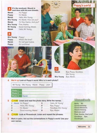 next door with his new friends.
Marek
Poppy
Marek
Mrs Young
Marek
Mrs Young
Mr Young
Marek
Hi, Poppy!
Hi, Marek.
Hello, Mrs Young.
Hi, Marek. How are you?
I'm fine, thanks. And you?
Fine, thanks.
Good morning, Marek.
Hello, Mr Young.
Bye, Poppy. Goodbye,
Mrs Young.
Mrs Young Bye, Marek.
4 Warm up Look at Poppy's world. Who is in each photo?
Mr Young Mrs Young Marek Poppy Josh
Photo 1
Photo 2
Photo 3 Marek
6
7
0 1.12 Listen and read the photo story. Write the names.
1 Mare-k 'Hi, Poppy!' 5 'Hello, Mr Young.'
2 'Hello, Mrs Young.' 6 'Bye, Poppy,'
3 'Hi, Marek.' 7 'Goodbye, Mrs Young.'
4 'Good morning, Marek.' 8 'Bye, Marek.'
1.13 Look at Phrasebook. Listen and repeat the phrases.
Work in pairs. Act out the conversations in Poppy's world. Use your
own names.
Hello. Hi!
Good morning.
Good afternoon.
Good evening.
How are you?
Fine, thanks. And you?
Goodbye. Bye.
Goodnight.
 