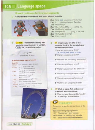 10A Language space
Present continuous for future arrangements
Complete the conversation with short forms if possible.
What axe you doing on Saturday?
I playing chess on Saturday.
On Sunday?
Oh, my friend Max visiting me.
On Monday evening?
Robopet and I going to the park.
On Tuesday evening?
Erm ... sorry!
3.38 The teacher is telling her
students about their day in London,
(^ircle) the correct information.
PARKTOWN SCHOOL
^ Imagine you are one of the
students. Look at the schedule and
answer the questions.
1 What are you doing at 8:30?
I'm leaving the hotel ah 8:30.
2 What are you doing at 9:30?
3 What time are you visiting a museum?
4 Where are you having lunch?
5 What are you doing in the afternoon?
6 What are you doing at seven o'clock?
7 Where are you going after dinner?
8 What time are you going to bed?
4 ^ Work in pairs. Ask and answer
questions about tomorrow.
A What are you doing at 11 o'clock?
B I'm having a Maths lesson.
Remember to use the correct tense of the
verb:
Tomorrow I'm playing tennis.
NOT Tomorrow I play tennis.
Next week I'm visiting my friends.
NOT Next week I visit my friends.
P a r k t o w n S c h o o l visit t o L o n d o n
Saturday
8:30 am have breakfast / leave the hotel
9:30 am go on the London Eye /
go on a Thames boat trip
11 am visit the British Museum /
visit the Science Museum
1 pm have a picnic in a park /
go to a restaurant
3 pm go shopping / go sightseeing
7 pm have dinner / cook dinner
8:30 pm go to the theatre / go to the cinema
11 pm
 