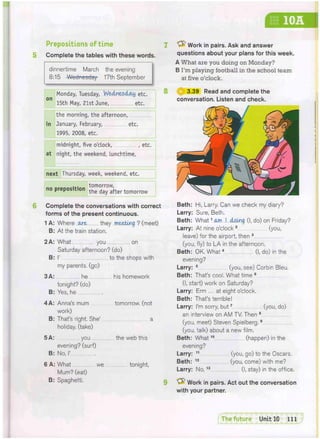10A
Prepositions of time
Complete the tables with these words.
dinnertime March the evening
8:15 -Wednesday 17th September
Monday, Tuesday, Wednesday etc.
15th May, 21st June, etc.
the morning, the afternoon,
in January, February, etc.
1995, 2008, etc.
midnight, five o'clock, , etc.
at night, the weekend, lunchtime,
next Thursday, week, weekend, etc.
... tomorrow,
no preposition t h e d g y g f t e r t o m o r r o w
7 <P Work in pairs. Ask and answer
questions about your plans for this week.
A What are you doing on Monday?
B I'm playing football in the school team
at five o'clock.
8 ^ 3.39 Read and complete the
conversation. Listen and check.
6 Complete the conversations with correct
forms of the present continuous.
1 A: Where .ore they meeting ? (meet)
B: At the train station.
2A: What you on
Saturday afternoon? (do)
B: P to the shops with
my parents, (go)
3A: he his homework
tonight? (do)
B: Yes, he
4 A: Anna's mum tomorrow, (not
work)
B: That's right. She' a
holiday, (take)
5 A: you the web this
evening? (surf)
B: No, I'
6 A: What we tonight,
Mum? (eat)
B: Spaghetti.
Beth: Hi, Larry. Can we check my diary?
Larry: Sure, Beth,
Beth: What1 am I doing (I, do) on Friday?
Larry: At nine o'clock 2 (you,
leave) for the airport, then 3
(you, fly) to LA in the afternoon.
Beth: OK. What4 (I, do) in the
evening?
Larry: 5 (you, see) Corbin Bleu.
Beth: That's cool. What time 6
(I, start) work on Saturday?
Larry: Erm ... at eight o'clock.
Beth: That's terrible!
Larry: I'm sorry, but7 (you, do)
an interview on AM TV. Then 8
(you, meet) Steven Spielberg.9
(you, talk) about a new film.
Beth: What10 (happen) in the
evening?
Larry: 11 (you, go) to the Oscars.
Beth: 1 2 (you, come) with me?
Larry: No,13 (I, stay) in the office.
Work in pairs. Act out the conversation
with your partner.
 