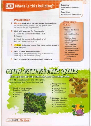 Grammar
tense review - present,
past
Functions
agreeing and disagreeing
Presentation
Harm up Work with a partner. Answer the questions.
Do you enjoy doing quizzes? Are you good at them?
Do you like TV quiz programmes?
Work with a partner. Do Poppy's quiz.
A I think the answer to Number 1 is 'b'.
B I agree.
A I think the answer to Number 2 is 'c'.
B I don't agree. I think it's 'a'.
3.40 Listen and check. How many correct answers
have you got?
4 Work in pairs. Ask the questions.
Were any of the questions very easy or very difficult?
Were any of the answers surprising?
5 Work in groups. Write a quiz with six questions.
Revision
• What is this Roman
number?
• A football team has
got...
• Which of these
animals lives in a
rainforest?
• They're skiing.
• A goldfish can
remember things ...
• You must not send
text messages.
• Julius Caesar was ...
• ... painted this
painting.
w
2
8
18 correct answers and win a prize.
Quiz by Poppy; Amy, Emma, David and Jack
1] Which of these animals
lives in a rainforest?
a kangaroo
b monkey
c lion
Who painted this
picture?
a Leonardo da Vinci
b Pablo Picasso
c Vincent Van Gogh
Dinosaurs lived on
Earth for about...
a 10 million years
 