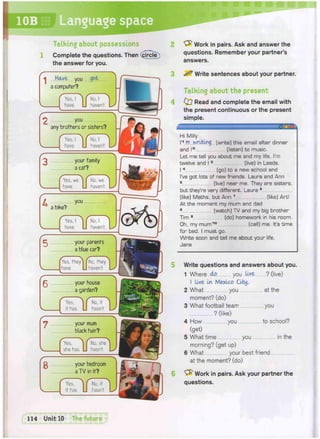 Work in pairs. Ask and answer the
questions. Remember your partner's
answers.
1
Talking about possessions
Complete the questions. Then (circle^)
the answer for you.
«| Have you got
a computer?
C Yes, I ^ CNo,! ^
J have. LI haven't. lJ
2 you
any brothers or sisters?
C Yes, I ^ CNo, I ^
J have. U haven't. L^
your family
a cat?
j Yes, we j | No, we ]
J have. LI haven't. Ly
a bike?
you
f Yes ! ^ CNo, I ^
I have. LJ haven't Lx
your parents
a blue car?
j^fes, fhey [No, they
J have. LJ haven't. U '
your house
a garden?
( Yes, ^ C No.it ^
J if has. LI hasn't. YJ
your mum
black hair?
V_
r
(Yes
_1 she has.
j J No, she |
LJ hasn't. L J
your bedroom
a TV in it?
CYes, ^ f No, it  :
if has. LJ hasn't. Ls
^ Write sentences about your partner.
Talking about the present
0 7 Read and complete the email with
the present continuous or the present
simple.
~ ;: ; a n o
Hi Milly
I'1 m writing (write) this email after dinner
and I'2 (listen) to music.
Let me tell you about me and my life. I'm
twelve and I3 (live) in Leeds.
I 4 (go) to a new school and
I've got lots of new friends. Laura and Ann
5 (live) near me. They are sisters,
but they're very different. Laura 6
(like) Maths, but Ann 7 (like) Art!
At the moment my mum and dad
8 (watch) TV and my big brother
Tim 9 (do) homework in his room.
•h, my mum'10 (call) me. It's time
for bed. I must go.
Write soon and tell me about your life.
Jane
Write questions and answers about you.
1 Where M you live ? (live)
I live In Mexico City.
2 What you at the
moment? (do)
3 What football team you
? (like)
4 How you to school?
(get)
5 What time you in the
morning? (get up)
6 What your best friend
at the moment? (do)
Work in pairs. Ask your partner the
questions.
fTl^TunitlO The future J
 