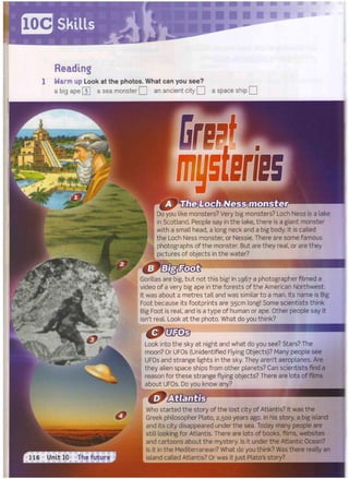 ffiTS Skills
Reading
Warm up Look at the photos. What can you see?
a big ape [3] a sea monster Q an ancient city Q a space ship | |
Who started the story of the lost city of Atlantis? It was the
Greek philosopher Plato, 2,500 years ago. In his story, a big island
and its city disappeared under the sea. Today many people are
still looking for Atlantis. There are lots of books, films, websites
and cartoons about the mystery. Is it under the Atlantic Ocean?
Is it in the Mediterranean? What do you think? Was there really an
island called Atlantis? Or was it just Plato's story?
Do you like monsters? Very big monsters? Loch Ness is a lake
in Scotland. People say in the lake, there is a giant monster
with a small head, a long neck and a big body. It is called
the Loch Ness monster, or Nessie. There are some famous
photographs of the monster. But are they real, or are they
pictures of objects in the water?
Gorillas are big, but not this big! In 1967 a photographer filmed a
video of a very big ape in the forests of the American Northwest.
It was about 2 metres tall and was similar to a man. Its name is Big
Foot because its footprints are 35cm long! Some scientists think
Big Foot is real, and is a type of human or ape. Other people say it
isn't real. Look at the photo. What do you think?
Look into the sky at night and what do you see? Stars? The
moon? Or UFOs (Unidentified Flying Objects)? Many people see
UFOs and strange lights in the sky. They aren't aeroplanes. Are
they alien space ships from other planets? Can scientists find a
reason for these strange flying objects? There are lots of films
about UFOs. Do you know any?
 
