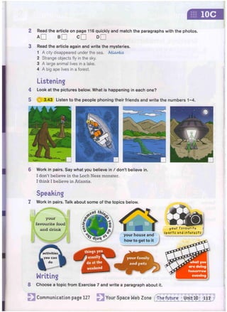IOC
2 Read the article on page 116 quickly and match the paragraphs with the photos.
a d B D C D d D
3 Read the article again and write the mysteries.
1 A city disappeared under the sea. Atlantis
2 Strange objects fly in the sky.
3 A large animal lives in a lake.
4 A big ape lives in a forest.
Listening
4 Look at the pictures below. What is happening in each one?
5 Q 3.43 Listen to the people phoning their friends and write the numbers 1 - 4 .
6 Work in pairs. Say what you believe in / don't believe in.
I don't believe in the Loch Ness monster.
I think I believe in Atlantis.
Speaking
7 Work in pairs.
-
v
J
W
w
i
VA'.
Unit 10 117
Talk about some of the topics below.
your house and
how to get to it
Writing
8 Choose a topic from Exercise 7 and write a paragraph about it.
Communication page 127 Your Space Web Zone fThe future
 