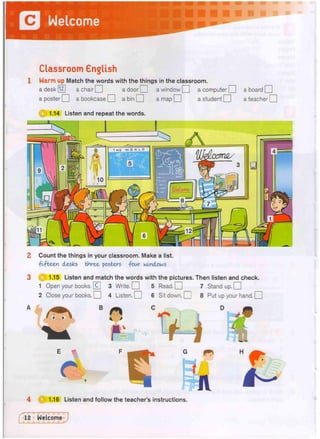 Welcome
-
Classroom English
1 Warm up Match the words with the things in the classroom.
a desk [12] a chair Q a door O a window O a computer O a board | |
a poster O a bookcase O a bin Q a map O a student O a teacher! I
1.14 Listen and repeat the words
2 Count the things in your classroom. Make a list.
-fifteen desks three posters four windows
1.15 Listen and match the words with the pictures. Then listen and check.
1 Open your books. 0 3 Write. Q 5 Read. Q 7 Stand up. O
2 Close your books. O 4 Listen. O 6 Sit down. O 8 Put up your hand. Q
B
 >
fflv
1.16 Listen and follow the teacher's instructions.
 