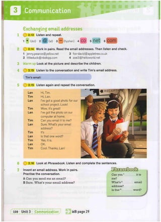 Communication |
•PPpjpgpSP•
3
4
Exchanging email addresses
1 » 2.13 Listen and repeat.
1 • (dot) 2 @ (at) 3 ~ (hyphen) 4 CO 5 fiet 6 COm
(J| 2.14 Work in pairs. Read the email addresses. Then listen and check.
1 jenny.pearce@yellow.net 3 fox-david@appletree.co.uk
2 littleduck@nbdkpp.com 4 zoe3@helloworld.net
Warm Look at the picture and describe the children.
(W) 2.15 Listen to the conversation and write Tim's email address.
Tim's email:
5 ® 2.15 Listen again and repeat the conversation.
Hi, Tim.
Hi, Lan.
I've got a good photo for our
school project. Look!
Wow, it's great!
I've got the photo on our
computer at home.
Can you email it to me?
Sure. What's your email
address?
It's
Is that one word?
Yes, it is.
OK.
Cool, Thanks, Lan!
6 i Q 2.16 Look at Phrasebook. Listen and complete the sentences.
Invent an email address. Work in pairs.
Practise the conversation. Can you1
it to
A Can you send me an email? me?
B Sure. What's your email address? What's2
email
address?
Is that3
word?
 