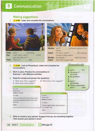 4
2.40 Look at Phrasebook. Listen and complete the
conversations.
Work in pairs. Practise the conversations in
Exercise 1 with different activities.
Read the emails and answer the questions.
1 What does Ryan suggest? 3 What does Josh suggest?
2 What does Josh answer?
ooo
SHHHHHHHhmmHHHHHHHHMI
To: Josh
From: Ryan
Subject: Football
Hi Josh
Are you free tomorrow afternoon?
Let's play football with Archie and
Connor.
Ryan
O O O
To: Ryan
From: Josh
Subject: Football
Hi Ryan
That's a good idea. Let's have an
ice cream, too.
Josh
1
A Let's1
TV.
B I'm sorry, 12
I'm tired.
A No problem.
2
A Let's3
swimming.
B That's a good idea.
Let's4
later.
Write an email to your partner. Suggest that you do something together.
Then answer your partner's email.
Making suggestions
1 | § | 2.39 Listen and complete the conversations.
Peter Let's 1 swimming.
Dan I can't swim. Let's 2 to the
park and ride our3
Peter That's a 4 idea.
Maddie Let's 5 computer games at my
house.
Isabel I'm sorry, I can't6 this evening.
I've got a piano lesson.
Maddie No problem.7 meet tomorrow.
Isabel Yes, that's a good idea.
l
1 2 2
Unit5 Communication J WB page 45
 