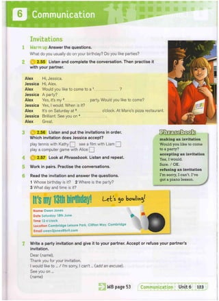 0
Invitations
Warm up Answer the questions.
What do you usually do on your birthday? Do you like parties?
f^) 2.55 Listen and complete the conversation. Then practise it
with your partner.
Alex Hi, Jessica.
Jessica Hi, Alex.
Alex Would you like to come to a 1 ?
Jessica A party?
Alex Yes, it's my 2 party. Would you like to come?
Jessica Yes, I would, When is it?
Alex It's on Saturday at3 o'clock. At Mario's pizza restaurant.
Jessica Brilliant. See you on 4
Alex Great,
5
6
(||) 2.56 Listen and put the invitations in order.
Which invitation does Jessica accept?
play tennis with Kathy Q see a film with Liam Q
play a computer game with Alice Q
2.57 Look at Phrasebook. Listen and repeat.
Work in pairs. Practise the conversations.
Read the invitation and answer the questions.
1 Whose birthday is it? 2 Where is the party?
3 What day and time is it?
Let s 50 kov/I'mj!
Name Owen Jones
Date Saturday 18th June
Time 12 o'clock
Location Cambridge Leisure Park, Clifton Way, Cambridge
Email owen3jones@brit.com
making an invitation
Would you like to come
to a party?
accepting an invitation
Yes, I would.
Sure. / OK.
refusing an invitation
I'm sorry, I can't. I've
got a piano lesson.
7 Write a party invitation and give it to your partner. Accept or refuse your partner's
invitation.
Dear (name),
Thank you for your invitation,
I would like to ... / I'm sorry, I can't... (add an excuse).
See you on ...
(name)
 