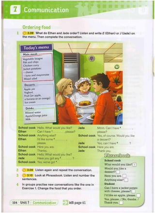 Communication
Ordering food
@ 3.09 What do Ethan and Jade order? Listen and write E (Ethan) or J (Jade) on
the menu. Then complete the conversation.
Vegetable lasagne
Fish and chips
Chicken curry
Jacket potatoes:
cheese
- tuna and mayonnaise
Mixed salad
Desserts
Apple pie
Yoghurt
Fruit (an apple,
a banana or an orange)
Ice cream
Drinks
Mineral water
Apple/Orange juice
M i l k
School cook Hello. What would you like? Jade
Ethan Can I have 1 , please?
School cook Anything else? School cook
Ethan I'd like some 2 ,
please. Jade
School cook Here you are. School cook
Ethan Thanks. Jade
School cook Hello. What would you like?
Jade Have you got any 3 ?
School cook Yes, we've g o t 4
2 @ 3.09 Listen again and repeat the conversation.
3 Q 3.10 Look at Phrasebook. Listen and number the
sentences.
In groups practise new conversations like the one in
Exercise 1. Change the food that you order.
Mmm. Can I have 5 ,
please?
Yes, of course. Would you like
a dessert?
Yes, can I have 6 ?
Here you are.
Thank you.
School cook
What would you like? [T]
Would you like a
dessert? Q
Here you are. [_
Anything else? Q
Student
Can I have a jacket potato
with cheese, please? Q
I'd like an apple, please.
Yes, please. / No, thanks. /
Thank you. T
 