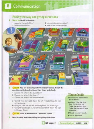 Communication
fishing the way and giving directions
1 Warm up Which building is ...
1 opposite the post office?
2 next to the cinema?
3 opposite the supermarket?
4 next to the sports centre? ...
3.19 You are at the Tourist Information Centre. Match the
questions with the directions, then listen and check.
1 Excuse me, where's the bus station?
2 Excuse me, where's the library?
3 Excuse me, where's the sports centre?
a Go left. Then turn right. It's on the left in Slade Road. It's next
to the cinema.
b Go right. Take the first left. Go straight on. It's on the right,
c Go right. Go straight on, Take the second left. It's on the right
in Howard Street.
3 ( | | 3.20 Look at Phrasebook. Listen and repeat.
4 Work in pairs. Practise asking and giving directions.
1 Excuse me, where's the
train station?
2 Go left. Take the first
left. Go straight on.
Take the second right.
Take the first left. It's on
the right.
3 Thank you very much.
4 You're welcome.
STATION
ROAD
QUEEN
QUEEN
schoov
BUS
STATION]
CAR PARK
 