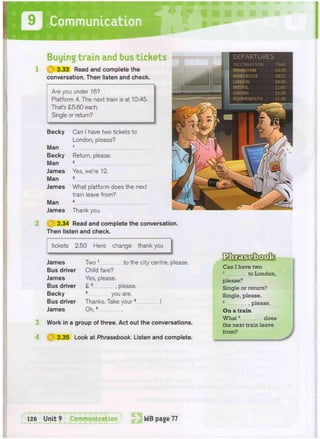 Buying train and bus tickets
1 H | 3.33 Read and complete the
conversation. Then listen and check.
3
4
Are you under 16?
Platform 4. The next train is at 10:45.
That's £5.60 each.
Single or return?
OTHP WPP^^mi^WHliiSI- R • •
•
•
•
• I
Becky Can I have two tickets to
London, please?
Man 1
Becky Return, please.
Man 2
James Yes, we're 12.
Man 3
James What platform does the next
train leave from?
4
Man
James Thank you.
2 @ 3.34 Read and complete the conversation.
Then listen and check.
tickets 2.50 Here change thank you
1 DEPARTURES
DESTINATION TIME
BIRMINGHAM 10:10
MANCHESTER 10:37
LONDON 10:45
BRISTOL 11:05
OXFORD 11:28
BOURNEMOUTH 11:45
James
Bus driver
James
Bus driver
Becky
Bus driver
James
Two 1 to the city centre, please.
Child fare?
Yes, please.
£ 2 , please.
3 you are.
Thanks. Take your4 !
Oh,5
Work in a group of three. Act out the conversations.
3.35 Look at Phrasebook. Listen and complete.
Can I have two
1
to London,
please?
Single or return?
Single, please.
2
.please.
On a train
What3
does
the next train leave
from?
 