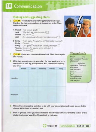D Communication
Making and suggesting plans
1 ( g 3.44 The students are making plans for next week.
Number the two conversations in the correct order. Then
listen and check.
1 Daniel Thai sounds great. Q
Jack Why don't we listen to music? Q
Daniel No, I'm not. [[
Jack Are you doing anything on Monday morning? [T]
2 Emily That's a pity. Are you free on Wednesday morning? Q
Emily Fantastic!
Emily Let's go to a museum on Tuesday afternoon. Q
Yasmin I'm sorry. I'm playing tennis with do. Q
Yasmin Yes, I am. [_
2 if|J 3.45 Listen and complete Phrasebook. Then listen again
and repeat.
Write two appointments in your diary for next week, e.g. go to
the dentist or visit my grandparents. You can choose the day
and time.
Monday Tuesday Wednesday Thursday Friday
morning
afternoon
W h y 1
we
play tennis on Tuesday
afternoon?
2
go to the
cinema on Thursday
afternoon.
That sounds 3
G o o d 4
!
I'm5
I'm visiting my
grandparents.
That's a pity.
4 Think of two interesting activities to do with your classmates next week, e.g. go to the
cinema. Write them in the diary too.
Work in groups. Invite your classmates to do activities with you. Write the names of the
students who say 'yes'. Use Phrasebook to help you.
 