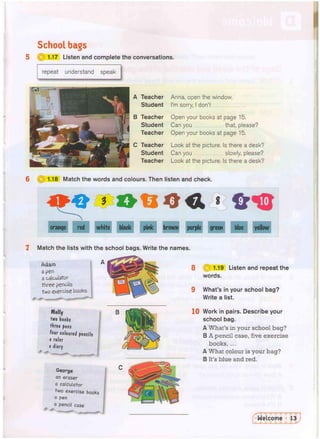 School bags
1.17 Listen and complete the conversations.
repeat understand speak
——
A Teacher
Student
B Teacher
Student
Teacher
C Teacher
Student
Teacher
Anna, open the window.
I'm sorry, I don't
Open your books at page 15.
Can you that, please?
Open your books at page 15.
Look at the picture. Is there a desk?
Can you slowly, please?
Look at the picture. Is there a desk?
1.18 Match the words and colours. Then listen and check.
7 Match the lists with
Adam
a pen
a calculator
three pencils
two exercise books
Molly
two books
three pens
four coloured pencils
a ruler
a diary
George
an eraser
a calculator
two exercise books
a pen
a
pencil case
8 I 1.19 Listen and repeat the
words.
9 What's in your school bag?
Write a list.
10 Work in pairs. Describe your
school bag.
A What's in your school bag?
B A pencil case, five exercise
books, ...
A What colour is your bag?
B It's blue and red.
the school bags. Write the names.
A
 