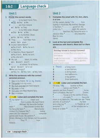 Language check
Unit 1
1 (0ircle) the correct words.
1 is my best friend, Tom.
a(He) b She cWe
2 are from Ireland.
a I b He c They
3 is my little sister, Abigail.
a She b He c We
4 is my brother, Oliver.
a His b He's c He
5 They from New York.
a are b is c am
6 Is your name Mario?
a No, it isn't, b No, he isn't,
c Yes, he is.
7 Is Valentino Rossi Spanish?
a No, it isn't, b No, he isn't,
c No, she isn't.
8 My cat black, it's white.
a is b aren't c isn't
9 I at school. I'm at home.
a not b aren't c'm not
10Are you hungry?
a Yes, I is. b Yes, I am. c Yes, I are.
2 Write the sentences with the correct
personal pronoun.
1 Tom is my friend. He Is my -friend.
2 The guitar is in my room.
3 My mum and dad are from Ireland.
4 My sister is five,
5 Tom and I are Real Madrid fans.
6 Ben is sixteen.
3 (Jf 1.35 Listen and complete the text.
Hi, my name'1 s Adam and
I'2 from London. My best friend
3 Michael. My favourite football
team 4 Manchester United. But
his favourite team 5 Manchester
United. It's Chelsea! We'6 twelve
years old. Our interests 7 computer
games and music. My parents 8
British. Michael is from Britain, but his parents
9 They'10 from
Greece.
Complete the email with I'm, he's, she's,
is or are.
Hi! My name's Jamie.1 I'm from
Sydney in Australia. My brother, George,
is fourteen.2 good fun. My
sister, Lily,3 eight. My parents
4 teachers. My favourite actor is
Jessica Alba.5 very beautiful.
Bye for now,
Jamie
Look at the text and complete the
sentences with there's, there isn't or there
are.
Holiday house in sunny Cornwall
Attractive house five minutes from
the beach
large living room two bathrooms
new kitchen small garden
three bedrooms
1 There's a living room.
2
3
4
5
6
a new kitchen,
a dining room,
two bathrooms,
a big garden,
three bedrooms.
£ j 1.50 Listen and complete the text.
I'm lona.1 My brother is Piotr,
2 names are Polish.3
parents are from Poland.4 home
town is Krakow. We live 5 Dublin.
6 house is in the centre of town,
7 of a park.8 favourite
room is my bedroom. The walls are red. There
are lots of cushions 9 my bed
and a big rug 1 0 it. There's an old
armchair11 of the window and a
lamp on a table 1 2 it.
 