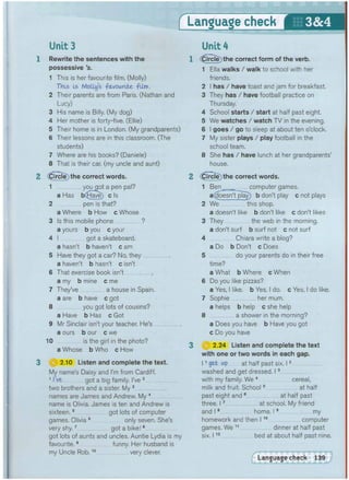 f Language check
1 Rewrite the sentences with the
possessive's.
1 This is her favourite film. (Molly)
This Is Molly's -favourite -film.
2 Their parents are from Paris. (Nathan and
Lucy)
3 His name is Billy. (My dog)
4 Her mother is forty-five. (Ellie)
5 Their home is in London, (My grandparents)
6 Their lessons are in this classroom. (The
students)
7 Where are his books? (Daniele)
8 That is their car. (my uncle and aunt)
2 Circle) the correct words.
1 you got a pen pal?
a Has b(Have) c Is
2 pen is that?
a Where b How c Whose
3 Is this mobile phone ?
a yours b you c your
4 I got a skateboard.
a hasn't b haven't c am
5 Have they got a car? No, they
a haven't b hasn't c isn't
6 That exercise book isn't
a my b mine c me
7 They've a house in Spain.
a are b have c got
8 you got lots of cousins?
a Have b Has c Got
9 Mr Sinclair isn't your teacher. He's .
a ours b our c we
10 is the girl in the photo?
a Whose b Who c How
3 H 2.10 Listen and complete the text.
My name's Daisy and I'm from Cardiff.
1 I ve got a big family. I've 2
two brothers and a sister. My 3
names are James and Andrew. My4
name is Olivia, James is ten and Andrew is
sixteen.5 got lots of computer
games. Olivia6 only seven. She's
very shy.7 got a bike!8
got lots of aunts and uncles. Auntie Lydia is my
favourite.9 funny. Her husband is
my Uncle Rob.10 very clever.
Unit 4
(0ircle)the correct form of the verb.
1 Ella walks / walk to school with her
friends.
2 I has / have toast and jam for breakfast.
3 They has / have football practice on
Thursday.
4 School starts / start at half past eight.
5 We watches / watch TV in the evening.
6 I goes / go to sleep at about ten o'clock.
7 My sister plays / play football in the
school team.
8 She has / have lunch at her grandparents'
house.
(|5ircie)the correct words.
1 Ben computer games.
a(Hoesn't~play) b don't play c not plays
2 We this shop.
a doesn't like b don't like c don't likes
3 They the web in the morning.
a don't surf b surf not c not surf
4 Chiara write a blog?
a Do b Don't c Does
5 do your parents do in their free
time?
a What b Where c When
6 Do you like pizzas?
a Yes, I like, b Yes, I do. c Yes, I do like.
7 Sophie her mum.
a helps b help c she help
8 a shower in the morning?
a Does you have b Have you got
c Do you have
(3) 2.24 Listen and complete the text
with one or two words in each gap.
11 get Up at half past six. 12
washed and get dressed. 13
with my family. We 4 cereal,
milk and fruit. School5 at half
past eight and 6 at half past
three. 17 at school. My friend
and 18 home, 19 my
homework and then 11 0 computer
games. We 11 dinner at half past
six. 11 2 bed at about half past nine.
 