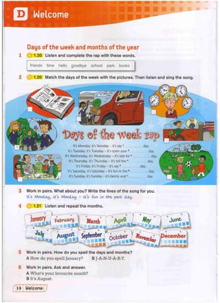 Jl Welcome
Days of the week and months of the year
C| 1-20 Listen and complete the rap with these words.
friends time hello goodbye school park books
1.20 Match the days of the week with the pictures. Then listen and sing the song.
It's Monday, it's Monday - it's say1 day,
It's Tuesday, it's Tuesday - it's open your2 day,
It's Wednesday, it's Wednesday - it's late for3 day,
It's Thursday, it's Thursday - it's tell the4 day,
It's Friday, it's Friday - it's say5 day,
It's Saturday, it's Saturday - it's fun in the6 day,
It's Sunday, it's Sunday - it's family and7 day.
3 Work in pairs. What about you? Write the lines of the song for you.
It's Monday, It's Monday - It's -fun In the- park day.
1.21 Listen and repeat the months.
5 Work in pairs. How do you spell the days and months?
A How do you spell January? B J-A-N-U-A-R-Y.
6 Work in pairs. Ask and answer.
A What's your favourite month?
B It's August.
 