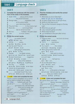 • • I g M & i S i ;
• • l l l l
IB
Unit 5
1 Complete the sentences with the correct
form of the verbs in the brackets.
1 Sarah loves playing tennis, (love)
2 the phone! (answer)
3 George hates vegetables, (eat)
4 at this photo! (look)
5 your name here, (write)
6 They don't like to the cinema, (go)
7 Does she swimming? (like)
8 late for dinner! (not be)
9 We love football in the park, (play)
10 I like to music, (listen)
2 Circle) the correct words.
1 you speak French?
a(Can) b Does c Is
2 He can poetry.
a writes b writing c write
3 Can he swim? Yes, he
a can't b swim c can
4 hate going to restaurants.
a He b She cThey
5 Daniele his digital camera.
a not can use b can't use c can't uses
6 My best friend loves magazines.
a read b reading c reads
7 I hate early at the weekend.
a to get up b geting up c getting up
8 Our dog football.
a can play b can he play c can plays
9 Usman can do gymnastics
a very well b very good c very nice
10 download music? Yes, I can.
a You can b Do you can c Can you
3 (f§) 2.37 Listen and complete the text.
There's a sports competition at my school
and my team is brilliant! All my friends
can 1 play football quite well. They
can all run 2 , too. Molly can
3 gymnastics very well and Eddie
can 4 Anna can do karate, and
she can 5 volleyball, too. But I
hate 6 17 football or
volleyball. I can't do gymnastics 8
and I hate 9 But I can
text messages. Is that a sport?
10
Unit 6
Find the mistakes and rewrite the correct
sentences.
1 What does you do on Saturday?
WHctfc do you do on Saturday?
2 He goes usually home at half past three,
3 Where do she have lunch?
4 They do their homework always on Sunday
night.
5 What time you get up?
6 I play computer games not often,
7 Where does he lives?
8 I go sometimes to the park after school.
(CircTe) the correct words
1 Federica never her lunch at school,
a^eats) beat c eating
2 This is new bicycle.
a my b me c mine
3 You mustn't this window.
a not open b opening c open
4 We're going home. Come with
a we b us c our
5 They their pets to school.
a mustn't to take b don't must take
c mustn't take
6 I get up half past six.
a on b at c in
7 Do you like pizza? Yes, I
a do b come c am
8 They go swimming Sunday,
a at b on c in
9 She a life-jacket on the boat.
a must wear b must wearing c do wear
10 does your mother work?
a Where b What c Whose
o) 2.50 Listen and complete the text.
My name's Oliver and 11 U-Ye in Liverpool,
I go 2 Newton Secondary School. It's
a big school with about3 students.
We 4 lots of different subjects and
the teachers are fun. 15 Science and
Art. 16 my new school and I've got
lots of new friends. 17 have lunch
with my best friend. He 8 computers.
We sometimes 9 the web in the
computer room 1 0 lunch.
 