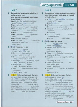 Unit 7 Unit 8
1 Complete the conversation with is, are,
isn't, any, some or a.
Mum is at the supermarket. She phones
Dylan for help...
Mum: Dylan. Can you look in the fridge,
please? Is there 1 any milk?
Dylan: No, there 2
Mum: 3 there any vegetables?
Dylan: Yes, there are 4 carrots.
And there 5 some tomatoes.
Mum: 6 there any fruit?
Dylan: There are 7 apples and
there's 8 banana.
Mum: Are there any eggs?
Dylan: Yes, there 9 There are six
eggs, but we haven't got1 0 ice
cream, Mum!
2 Circle) the correct words.
1 I've got ............ sweets.
a many bCiotToD c much
2 How chairs are there?
a many b lots of c much
3 How water is in the bottle?
a many b not much c much
4 I haven't got ideas for my project.
a many b not many c much
5 Have you got comics?
a many b not many c much
6 There much information about
the museum.
a aren't b not c isn't
3 ;:
||| 3.06 Listen and complete the text.
My name's Stefano. I have coffee and milk
with 1 some biscuits for breakfast. Then
I have a sandwich or2 crisps in
the morning break. I have lunch at school.
I always have 3 of pasta! Then I
usually have some 4 or fish. In the
afternoon I have a 5 at home. At
about 7.30,1 have dinner with my family. We
have 6 meat, fish or cheese.
1 Complete the conversation with the correct
form of the present continuous of the verb
in the brackets.
1 A Are you watchkig the football
match on TV? (watch)
B No, I'm not
2 A What you ? (do)
B I an email, (write)
3 A Look. It Let's play tennis.
(not rain)
B Good idea.
4 A David his English
homework? (do)
B No, he a comic, (read)
2 Circle) the correct words.
1 I my new trainers today.
a wear bCm wearing)
2 Abena is in her bedroom. She to
music.
a's listening b listens
3 Filippo football at the weekends,
a is playing b plays
4 My brother for his girlfriend. She's
late!
a is waiting b waits
5 Edona's very musical. She the
piano and the guitar.
a plays b is playing
6 My friends to school by bus every
day.
a are going b go
3 ( 3 3.16 Listen and complete the text.
It's Thursday and I usually Vgo
to school, but today we are 2
Cambridge on a school trip. I love Cambridge
and 3 having a great time. Now
it's one o'clock and it's lunchtime. We usually
4 dinner at school in the canteen,
but today we're 5 here in a beautiful
park,6 eating a sandwich and
drinking orange juice. I'm 7 a guide
to Cambridge. My friend Daniele 8
eating and he's sending a text message, too.
Some of my friends 9 sitting down.
1 0 playing football.
 