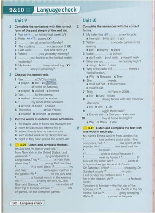 Language check J
Unit 9
1 Complete the sentences with the correct
form of the past simple of the verb be.
1 We were on holiday last week. ( / )
2 Peter wasn't scared. (X)
3 you at school on Monday?
4 The students in classroom 3. (X)
5 Last week cold and rainy. ( / )
6 Where you yesterday morning?
7 your brother at the football match
yesterday?
8 My books in my school bag. (X)
9 Jenny ill yesterday?
2 Choose the correct verb.
1 We a DVD last night.
a played b ate c (^tchecP)
2 I at home on Saturday.
a stayed b walked c listened
3 We to the cinema.
a walked b visited c worked
4 I my room at the weekend.
a arrived b tidied c talked
5 The clock at five o'clock.
a studied b phoned c stopped
3 Put the words in order to make sentences.
1 for stayed Jake in hours two museum the
2 room to Max music listened his in
3 arrived twenty late my train minutes
4 aunt visited week in my Oxford last we
5 night in they band played the school last
4 H 3.29 Listen and complete the text.
I'm Joe and I'm twelve years old.1
from New York in the United States. Last
weekend 12 my grandparents in
Long Island. They 3 in New York
when they 4 young. But now they
my
in a quiet place.
visit. We 7 hamburgers together in
the garden. We 8 to the park and
9 a football match. In the evening
we 1 0 a funny film on DVD, and
Gran and Grampa 11 me a video of
their trip to Europe. And we 1 2 lots
of games, but not computer games!
Complete the sentences with the correct
forms.
1 My sister has got a new bicycle.
a have got b has got c got
2 William computer games in the
evening.
a play b playing c plays
3 Isabel to school.
a don't walk b not walk c doesn't walk
4 What are you on Sunday night?
a doing b do c does
5 Why is the radio on? there's a
football match.
a Why b Because c Then
6 She sweets.
a must eat not b mustn't eats
c mustn't eat
7 They in Paris in 2008.
a live b lived c lives
8 playing tennis with Ben tomorrow
afternoon.
a I'm b Am c I do
9 juggle three balls?
a Do you can b Can you c You can
10 they at home last night?
a Was b Were c Are
3.42 Listen and complete the text with
one word in each gap.
My name's Emma and I'm from London. I've
1 two brothers and a sister. I like
computers, but 12 like sport. At the
moment I'm 3 this email and I'm
4 to music.
15 cycle to school because it
6 near my house. 17 by
bus with my sister. We 8 lunch at
school and we get home at 4 o'clock.
On Saturday I often 9 shopping. On
Sunday I usually
10
my gran.
Last Sunday, my brothers and 111
her in the kitchen. We 1 2 a fantastic
lunch.
Tomorrow is Monday - the first day of the
holidays. I'm 1 3 my friends in the city
centre. But we 1 4 going shopping.
We're 1 5 a picnic in the park.
 