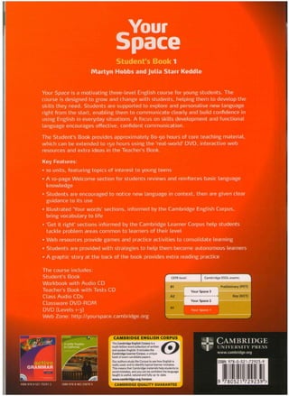 Your
Space
Student's Book 1
Martyn Hobbs and Julia Starr Keddle
Your Space is a motivating three-level English course for young students. The
course is designed to grow and change with students, helping them to develop the
skills they need. Students are supported to explore and personalise new language
right from the start, enabling them to communicate clearly and build confidence in
using English in everyday situations. A focus on skills development and functional
language encourages effective, confident communication.
The Student's Book provides approximately 80-90 hours of core teaching material,
which can be extended to 150 hours using the 'real-world' DVD, interactive web
resources and extra ideas in the Teacher's Book.
Key Features:
• io units, featuring topics of interest to young teens
• A lo-page Welcome section for students reviews and reinforces basic language
knowledge
• Students are encouraged to notice new language in context, then are given clear
guidance to its use
• Illustrated 'Your words' sections, informed by the Cambridge English Corpus,
bring vocabulary to life
• 'Get it right' sections informed by the Cambridge Learner Corpus help students
tackle problem areas common to learners of their level
• Web resources provide games and practice activities to consolidate learning
• Students are provided with strategies to help them become autonomous learners
• A graphic story at the back of the book provides extra reading practice
The course includes:
Student's Book
Workbook with Audio CD
Teacher's Book with Tests CD
Class Audio CDs
Classware DVD-ROM
DVD (Levels 1-3)
Web Zone: http://yourspace.cambridge.org
l p CAMBRIDGE
§ UNIVERSITY PRESS
www.cambridge.org
CAMBRIDGE ENGLISH CORPUS
The Cambridge English Corpus is a
multi-billion word collection of written
and spoken English. It includes the
Cambridge Learner Corpus, a unique
bank of exam candidate papers.
Our authors study the Corpus to see how English is
really used, and to identify typical learner mistakes.
This means that Cambridge materials help students to
avoid mistakes, and you can be confident the language
taught is useful, natural and fully up to date.
www.cambridge.org/corpus
ISBN 978-0-521-72923-9
CAMBRIDGE QUALITY GUARANTEE
 