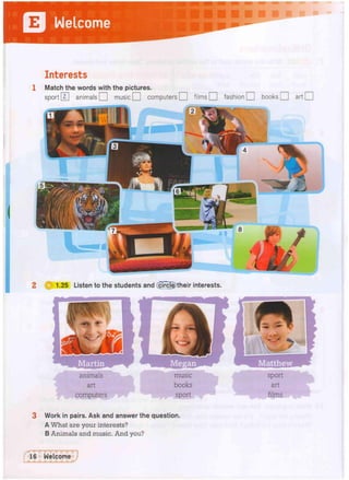 Interests
1 Match the words with the pictures.
sport 0 animals O music O computers CD films Q fashion O books O art 1 |
2 Q 1.25 Listen to the students and (girclg)their interests.
3 Work in pairs. Ask and answer the question.
A What are your interests?
B Animals and music. And you?
music
books
sport
 