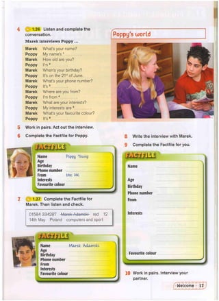 4 d 1.26 Listen and complete the
conversation.
Marek interviews Poppy...
Marek What's your name?
Poppy My name's 1
Marek How old are you?
Poppy I'm 2
Marek When's your birthday?
Poppy It's on the 21st of June.
Marek What's your phone number?
Poppy It's 3
Marek Where are you from?
Poppy I'm from 4
Marek What are your interests?
Poppy My interests are 5
Marek What's your favourite colour?
Poppy It's 6
5 Work in pairs. Act out the interview.
6 Complete the Factfile for Poppy.
Name Poppy Young
Age
Birthday
Phone number
From the U
K
Interests
Favourite colour
Poppy's world
(3 1.27 Complete the Factfile for
Marek. Then listen and check.
01584 334287 Marok Adamoki- red 12
14th May Poland computers and sport
8 Write the interview with Marek.
9 Complete the Factfile for you.
Name
Age
Birthday
Phone number
From
Interests
Favourite colour
«
s
10 Work in pairs. Interview your
partner.
Name Mctrek Adctmskl
Age
Birthday
Phone number
From
Interests
Favourite colour
 