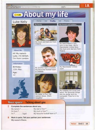 © O ®
f < [ j f G j f + j # http://yourspace.cambricige.org/ rq-
Luke Kelly
About Me
Hi! My name's
Luke. I'm British.
I'm from London.
Information
Birthday:
12th May
Age:
12
f Home ) f Profile 1 f Photos )
My family My friends and hobbies
My mum and dad are from
Ireland. My best friend is Tom.
He's in my class. We're
Manchester United fans.
His mum and dad are from
Poland.
My brother Sam is sixteen.
His favourite football team
is Chelsea.
My Manchester United
scarf.
My sister is five. Her
name's Grace. She's
naughty!
My hobbies are music and
sport. My favourite things
are my guitar and my
computer. They're in my
room.
Your space Talking about you
7 Complete the sentences about you.
My name's 1 My dad is from 4
I'm from 2 My mum is from 5 ,
I'm 3 (age) My favourite football team is 6
8 Work in pairs. Tell your partner your sentences.
My name's Claire.
 