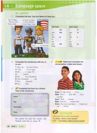 1A Language space
be - positive
Complete the text. Use the tables to help you.
full form short form
I am I 'm
you are you 're
he he
she is she 's
it it
we we
you are you 're
they they
Complete the sentences with am, is
or are.
1 Sam Is my best friend.
2 They in my class.
3 We in class 7D.
4 I twelve.
5 He from Scotland.
6 Your computer old.
7 She Spanish.
8 You late.
^ Complete the form for a friend.
Then write sentences.
His names A
L
L and He's eleven. He's
Turkish and he's In class 7£.
4 1.30 Read and complete the
conversation. Listen and check.
Arun: Hi. My name' Arun.
Gita: And I' Gita. We' from
London.
Arun: She' twelve.
Gita: And he' twelve, too!
Arun: Our mum and dad Indian but
we' British.
Use short forms when you speak:
I'm Sofia, what's your name?
NOT I am Sofia, what is your name?
And 're friends!
Hi! I'm Max....
This is Lara.
This is Zak
'm from London.
's from Dublin.
's from New York.
 
