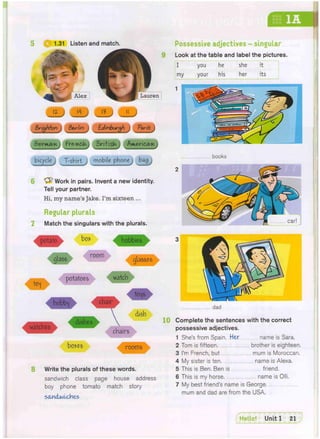 1.31 Listen and match.
Ik
Lauren
Brighton Be-rlin Edinburgh Paris
S w m w , Fre.-nc.iA. Brifisk tvKert(w.
e I T-shirt mobile phone bag
6 Work in pairs. Invent a new identity.
Tell your partner.
Hi, my name's Jake. I'm sixteen ...
Regular plurals
Match the singulars with the plurals.
potato boi hobbies
glass r o o n n glasses
^ potatoes ^ t c h
to^fs
hobb^ ^ a i r
, . dishes
watches
Possessive adjectives - singular
Look at the table and label the pictures.
I you he she it
my your his her its
1
10
chairs
boy-es rooms
8 Write the plurals of these words.
sandwich class page house address
boy phone tomato match story
s&ncUolobes
1 ;
books
2
3 _
dad
Complete the sentences with the correct
possessive adjectives.
1 She's from Spain. Her name is Sara.
2 Tom is fifteen, brother is eighteen.
3 I'm French, but mum is Moroccan.
4 My sister is ten name is Alexa.
5 This is Ben. Ben is friend.
6 This is my horse. name is Olli.
7 My best friend's name is George,
mum and dad are from the USA.
 