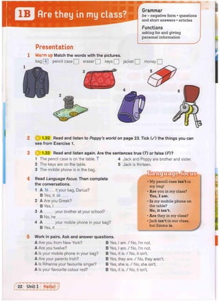 Grammar
be - negative form • questions
and short answers • articles
Functions
asking for and giving
personal information
Presentation
1 Warm up Match the words with the pictures.
pencil case Q eraser Q keys Q jacket Q money Q
bag 4
(§) 1.32 Read and listen to Poppy's world on page 23. Tick ( / ) the things you can
see from Exercise 1.
0i> 1.32 Read and listen again. Are the sentences true (7) or false (F)?
1 The pencil case is on the table, T
2 The keys are on the table.
3 The mobile phone is in the bag.
4 Read Language focus. Then complete
the conversations.
1 A Is it your bag, Darius?
B Yes, it Is
2 A Are you Greek?
B Yes, I
3 A your brother at your school?
B No, he
4 A your mobile phone in your bag?
B Yes, it
5 Work in pairs. Ask and answer questions.
4 Jack and Poppy are brother and sister,
5 Jack is thirteen.
D S
• My pencil case isn't in
my bag!
• Are you in my class?
Yes, I am.
• Is my mobile phone on
the table?
No, it isn't.
• Are they in my class?
• Jack isn't in our class,
but Emma is.
A Are you from New York?
A Are you twelve?
A Is your mobile phone in your bag?
A Are your parents Irish?
A Is Rihanna your favourite singer?
A Is your favourite colour red?
B Yes, I am. / No, I'm not.
B Yes, I am. / No, I'm not.
B Yes, it is. / No, it isn't.
B Yes, they are. / No, they aren't.
B Yes, she is. / No, she isn't.
B Yes, it is. / No, it isn't.
 