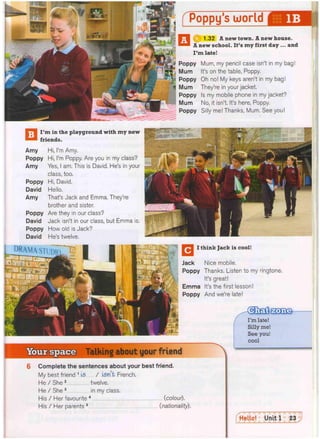 Poppy's world
1.32 A new town. A new house.
A new school. It's my first day ... and
I'm late!
Poppy Mum, my pencil case isn't in my bag!
Mum It's on the table, Poppy.
Poppy Oh no! My keys aren't in my bag!
Mum They're in your jacket.
Poppy Is my mobile phone in my jacket?
Mum No, it isn't. It's here, Poppy.
Poppy Silly me! Thanks, Mum. See you!
Talking about your friend
Complete the sentences about your best friend.
My best friend 1 is / isn't. French.
He / She 2 twelve.
He / She 3 in my class.
His / Her favourite 4 (colour).
His / Her parents 5 (nationality).
I think Jack is cool!
Jack Nice mobile.
Poppy Thanks. Listen to my ringtone.
It's great!
Emma It's the first lesson!
Poppy And we're late!
I'm in the playground with my new
friends.
Amy
Poppy
Amy
Poppy
David
Amy
Poppy
David
Poppy
David
Hi, I'm Amy.
Hi, I'm Poppy. Are you in my class?
Yes, I am. This is David. He's in your
class, too.
Hi, David.
Hello.
That's Jack and Emma. They're
brother and sister.
Are they in our class?
Jack isn't in our class, but Emma is.
How old is Jack?
He's twelve.
 
