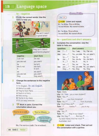 IB Language space
be - negative
(Circle) the correct words. Use the
table to help you.
negative short form
I am not I'm not
you are not you aren't
he he isn't
she is not she isn't
it it isn't
we we aren't
you are not you aren't
they they aren't
Change the sentences to the negative
form.
1 I'm English. I'm not English,
2 We're in a cafe
3 They're from Paris
4 Sue's in a hurry
5 He's wrong
6 You're in my class
7 It's an easy exercise
3 Work in pairs. Correct the
information about you.
You're in a cafe. You're fifteen.
You're in a
museum.
No, I'm not in a cafe. I'm at school.
(5ZZ)
1.33 Listen and repeat.
Hi, I'm Mike. This is Millie.
I'm not Millie. My name's Lizzie.
Hi, I'm Kyla. This is Nick.
I'm not Nick. My name's Rick.
I
be - questions and short answers
Complete the conversation. Use the
table to help you.
questions
Am
Are
Is
Are
short answers
Yes, I am. No, I'm not.
Yes, you are. No, you aren't.
Yes, he No, he
Yes, she is. No, she isn't.
Yes, it No, it
Yes, we No, we
Yes, you are. No, you aren't.
Yes, they No, they
Tom: Hello.
Lily: Hi.1 Are you a new student?
Tom: Yes, 12
Lily: 3 you from America?
Tom: No, 14 15 from Australia.
Lily: Cool! How old 6 you?
Tom: 17 twelve.8 you in my
class?
Lily: Yes, 19
Tom: 1 0 they in our class?
Lily: No, they 11 . But Izzy 1 2
my best friend. And her mum 1 3
Australian, too!
1.34 Listen and check. Then act out
the conversation with a partner.
He isn't / aren't
a good artist!
They isn't / aren't
good tennis players
 