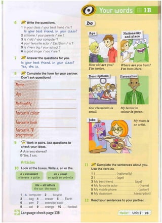 8
^ Write the questions.
1 in your class / your best friend / is ?
1
5 your best -friend In your class?
2 at home / your parents / are ?
3 is / old / your computer ?
4 your favourite actor / Zac Efron / is ?
5 is / very big / your school ?
6 a good singer / you / are ?
Answer the questions for you.
Is your best friend In your class?
Yes, she Is.
^ Complete the form for your partner.
Don't ask questions!
Name
Age
Nationality
Favourite colour
Favourite book
Favourite TV
programme
Work in pairs. Ask questions to
check your ideas.
A Are you eleven?
B Yes, I am.
Articles
10 Look at the boxes. Write a, an or the.
the + all letters
the sun the moon
1 (K computer 2 bicycle
3 bag 4 eraser 5
6 pen 7 exercise book
8 cat 9 orange 10 football
Language check page 138
. Earth
Jbe
Age
How old are you? Where are you from?
I'm twelve. I'm from Mars.
Descriptions Favourites
Our classroom is
small.
Jobs
My favourite
colour is green.
My mum is
an artist.
^ Complete the sentences about you.
Use the verb be.
1 I (nationality)
2 I (age)
3 My best friend (age)
4 My favourite actor (name)
5 My mobile phone (colour)
6 My classroom (description)
Read your sentences to your partner.
Hello! Unit 1 25
Nationality
and place
 